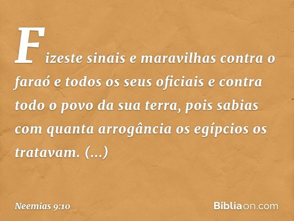 Fizeste sinais e maravi­lhas contra o faraó e todos os seus oficiais e contra todo o povo da sua terra, pois sabias com quanta arrogância os egípcios os trata­v