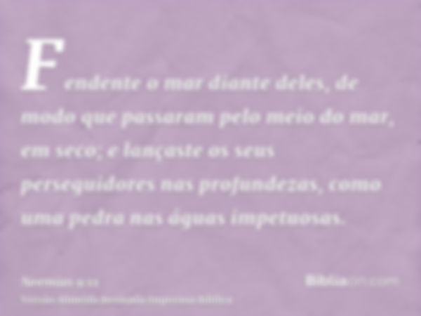 Fendente o mar diante deles, de modo que passaram pelo meio do mar, em seco; e lançaste os seus perseguidores nas profundezas, como uma pedra nas águas impetuos