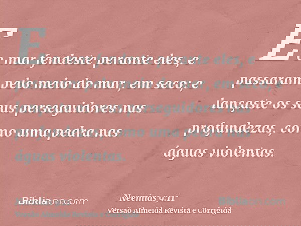 E o mar fendeste perante eles, e passaram pelo meio do mar, em seco; e lançaste os seus perseguidores nas profundezas, como uma pedra nas águas violentas.