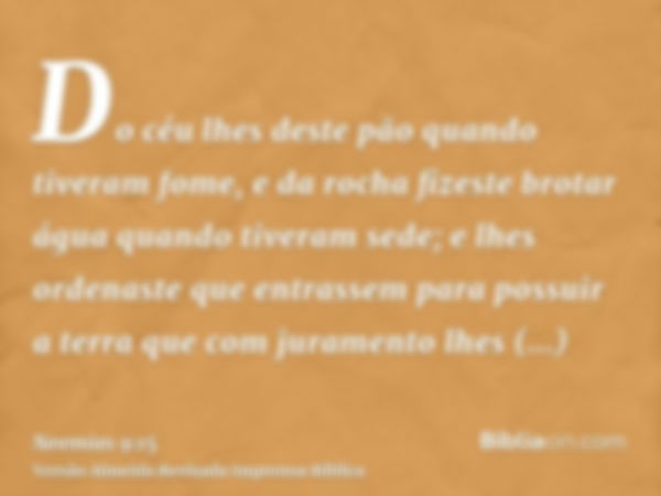 Do céu lhes deste pão quando tiveram fome, e da rocha fizeste brotar água quando tiveram sede; e lhes ordenaste que entrassem para possuir a terra que com juram