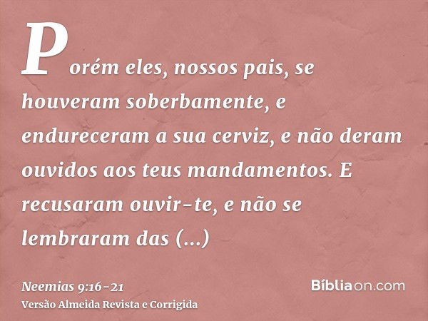 Porém eles, nossos pais, se houveram soberbamente, e endureceram a sua cerviz, e não deram ouvidos aos teus mandamentos.E recusaram ouvir-te, e não se lembraram