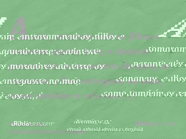 Assim, entraram nela os filhos e tomaram aquela terra; e abateste perante eles os moradores da terra, os cananeus, e lhos entregaste na mão, como também os reis