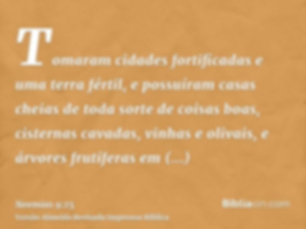 Tomaram cidades fortificadas e uma terra fértil, e possuíram casas cheias de toda sorte de coisas boas, cisternas cavadas, vinhas e olivais, e árvores frutífera