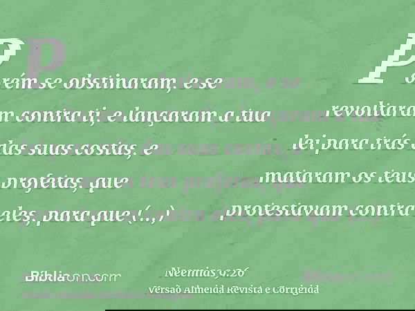 Porém se obstinaram, e se revoltaram contra ti, e lançaram a tua lei para trás das suas costas, e mataram os teus profetas, que protestavam contra eles, para qu