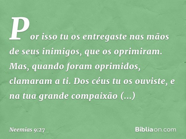 Por isso tu os entre­gaste nas mãos de seus inimigos, que os oprimiram. Mas, quando foram oprimidos, clamaram a ti. Dos céus tu os ouviste, e na tua grande comp