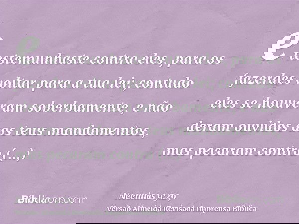 e testemunhaste contra eles, para os fazerdes voltar para a tua lei; contudo eles se houveram soberbamente, e não deram ouvidos aos teus mandamentos, mas pecara