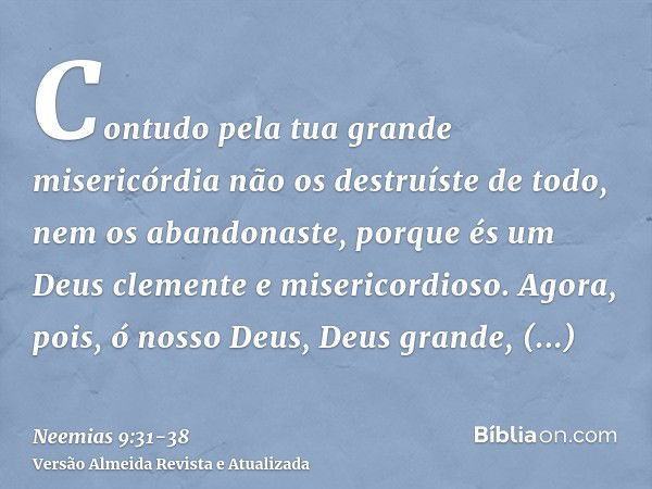 Contudo pela tua grande misericórdia não os destruíste de todo, nem os abandonaste, porque és um Deus clemente e misericordioso.Agora, pois, ó nosso Deus, Deus 