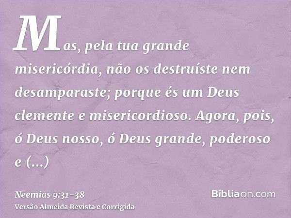 Mas, pela tua grande misericórdia, não os destruíste nem desamparaste; porque és um Deus clemente e misericordioso.Agora, pois, ó Deus nosso, ó Deus grande, pod