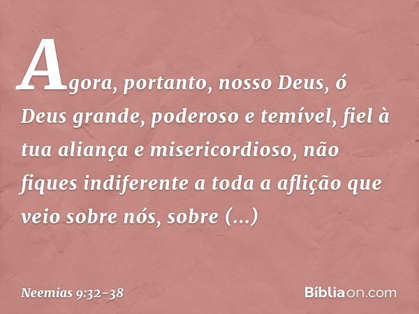 "Agora, portanto, nosso Deus, ó Deus grande, poderoso e temível, fiel à tua aliança e misericordioso, não fiques indiferen­te a toda a aflição que veio sobre nó