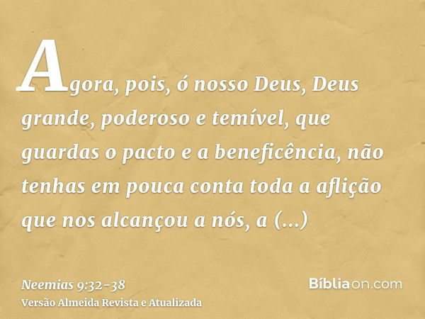 Agora, pois, ó nosso Deus, Deus grande, poderoso e temível, que guardas o pacto e a beneficência, não tenhas em pouca conta toda a aflição que nos alcançou a nó