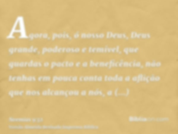 Agora, pois, ó nosso Deus, Deus grande, poderoso e temível, que guardas o pacto e a beneficência, não tenhas em pouca conta toda a aflição que nos alcançou a nó