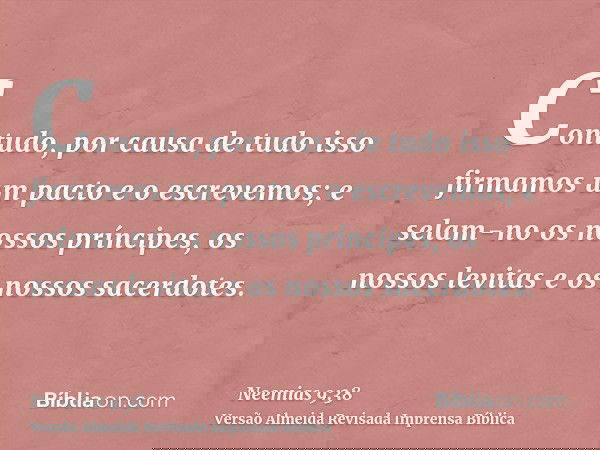 Contudo, por causa de tudo isso firmamos um pacto e o escrevemos; e selam-no os nossos príncipes, os nossos levitas e os nossos sacerdotes.