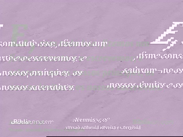 E, com tudo isso, fizemos um firme concerto e o escrevemos; e selaram-no os nossos príncipes, os nossos levitas e os nossos sacerdotes.