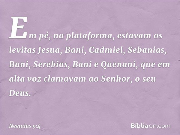 Em pé, na plataforma, estavam os levitas Jesua, Bani, Cadmiel, Sebanias, Buni, Serebias, Bani e Quenani, que em alta voz clamavam ao Senhor, o seu Deus. -- Neem