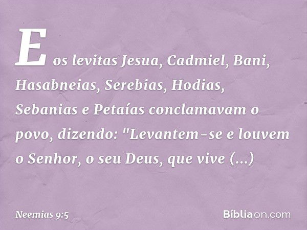 E os levitas Jesua, Cad­miel, Bani, Hasabneias, Serebias, Hodias, Sebanias e Petaías conclamavam o povo, dizendo: "Levantem-se e louvem o Senhor, o seu Deus, qu