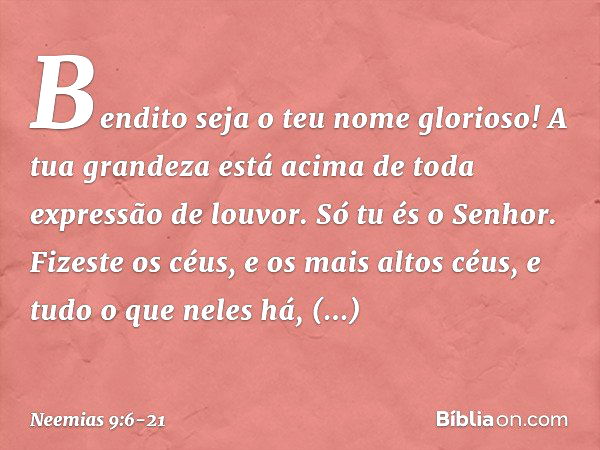 "Bendito seja o teu nome glorioso! A tua grandeza está acima de toda expressão de louvor.
Só tu és o Senhor. Fizeste os céus, e os mais altos céus, e tudo o que