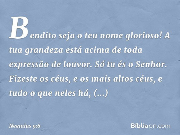 "Bendito seja o teu nome glorioso! A tua grandeza está acima de toda expressão de louvor.
Só tu és o Senhor. Fizeste os céus, e os mais altos céus, e tudo o que