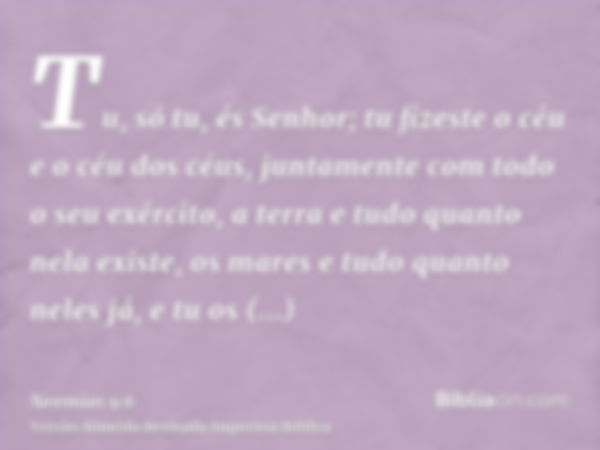 Tu, só tu, és Senhor; tu fizeste o céu e o céu dos céus, juntamente com todo o seu exército, a terra e tudo quanto nela existe, os mares e tudo quanto neles já,