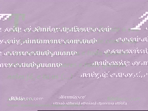Tu, só tu, és Senhor; tu fizeste o céu e o céu dos céus, juntamente com todo o seu exército, a terra e tudo quanto nela existe, os mares e tudo quanto neles já,