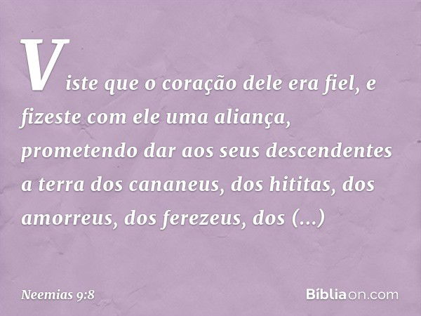 Viste que o coração dele era fiel, e fizeste com ele uma aliança, prometendo dar aos seus descendentes a terra dos cananeus, dos hititas, dos amorreus, dos fere