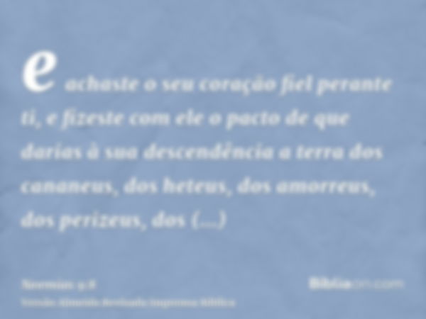 e achaste o seu coração fiel perante ti, e fizeste com ele o pacto de que darias à sua descendência a terra dos cananeus, dos heteus, dos amorreus, dos perizeus