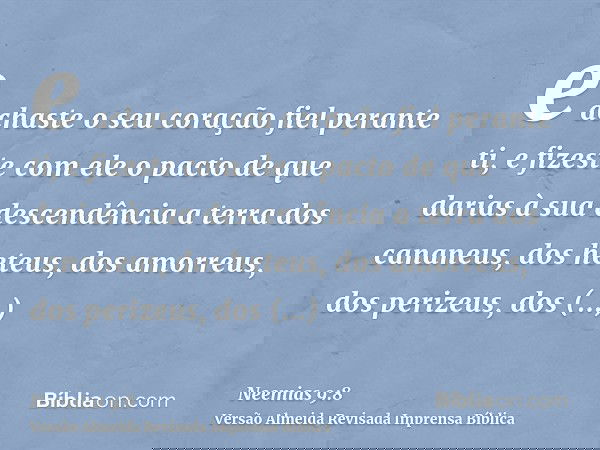 e achaste o seu coração fiel perante ti, e fizeste com ele o pacto de que darias à sua descendência a terra dos cananeus, dos heteus, dos amorreus, dos perizeus
