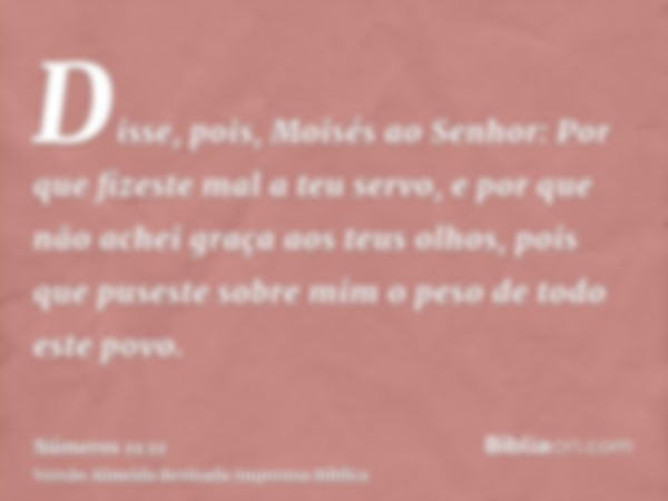 Disse, pois, Moisés ao Senhor: Por que fizeste mal a teu servo, e por que não achei graça aos teus olhos, pois que puseste sobre mim o peso de todo este povo.