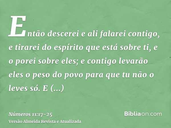 Então descerei e ali falarei contigo, e tirarei do espírito que está sobre ti, e o porei sobre eles; e contigo levarão eles o peso do povo para que tu não o lev