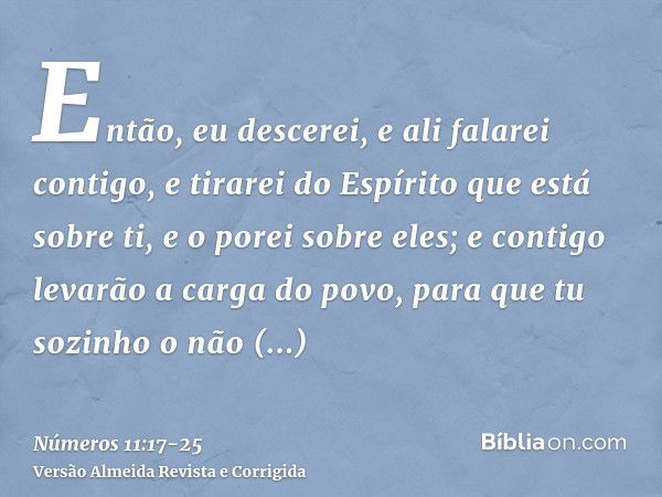 Então, eu descerei, e ali falarei contigo, e tirarei do Espírito que está sobre ti, e o porei sobre eles; e contigo levarão a carga do povo, para que tu sozinho