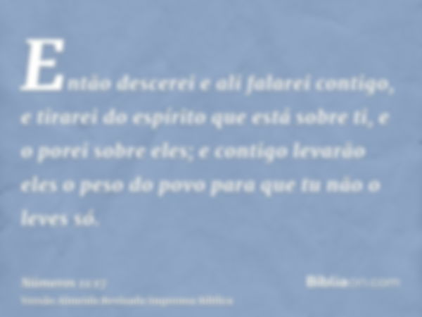 Então descerei e ali falarei contigo, e tirarei do espírito que está sobre ti, e o porei sobre eles; e contigo levarão eles o peso do povo para que tu não o lev