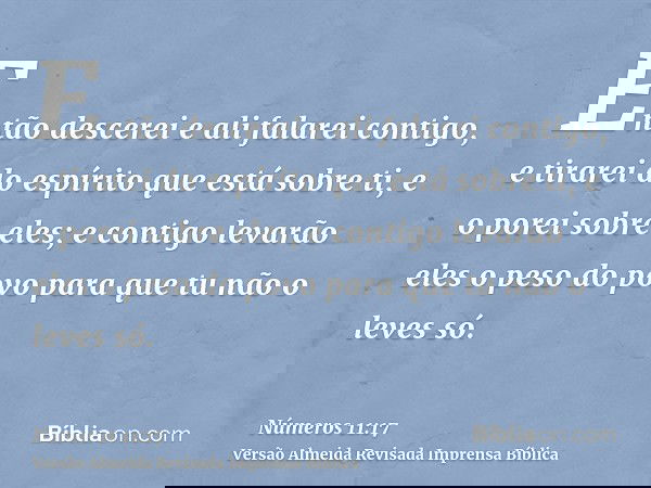 Então descerei e ali falarei contigo, e tirarei do espírito que está sobre ti, e o porei sobre eles; e contigo levarão eles o peso do povo para que tu não o lev