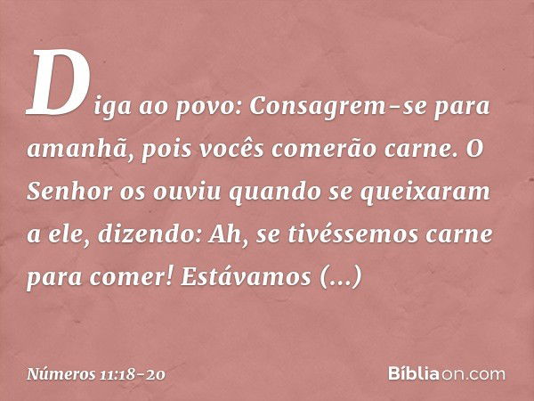 "Diga ao povo: Consagrem-se para amanhã, pois vocês comerão carne. O Senhor os ouviu quando se queixaram a ele, dizendo: 'Ah, se tivéssemos carne para comer! Es