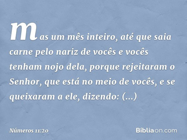 mas um mês inteiro, até que saia carne pelo nariz de vocês e vocês tenham nojo dela, porque rejeitaram o Senhor, que está no meio de vocês, e se queixaram a ele