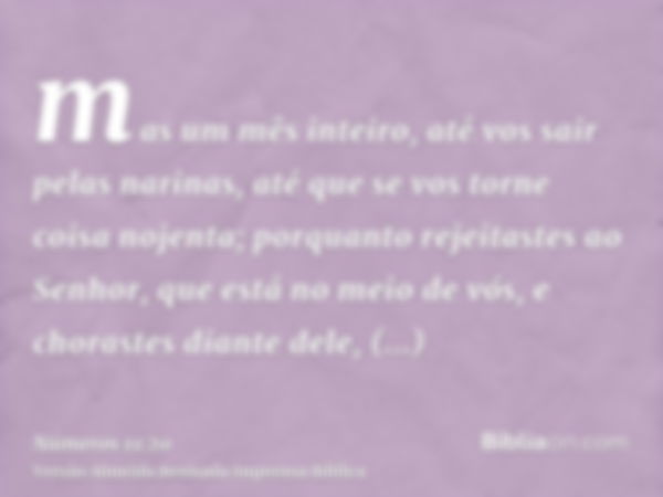 mas um mês inteiro, até vos sair pelas narinas, até que se vos torne coisa nojenta; porquanto rejeitastes ao Senhor, que está no meio de vós, e chorastes diante