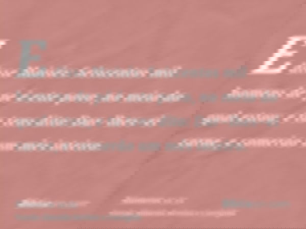 E disse Moisés: Seiscentos mil homens de pé é este povo, no meio do qual estou; e tu tens dito: Dar-lhes-ei carne, e comerão um mês inteiro.