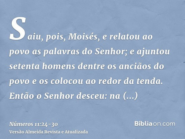 Saiu, pois, Moisés, e relatou ao povo as palavras do Senhor; e ajuntou setenta homens dentre os anciãos do povo e os colocou ao redor da tenda.Então o Senhor de