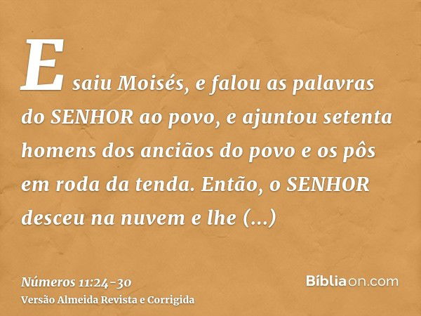 E saiu Moisés, e falou as palavras do SENHOR ao povo, e ajuntou setenta homens dos anciãos do povo e os pôs em roda da tenda.Então, o SENHOR desceu na nuvem e l