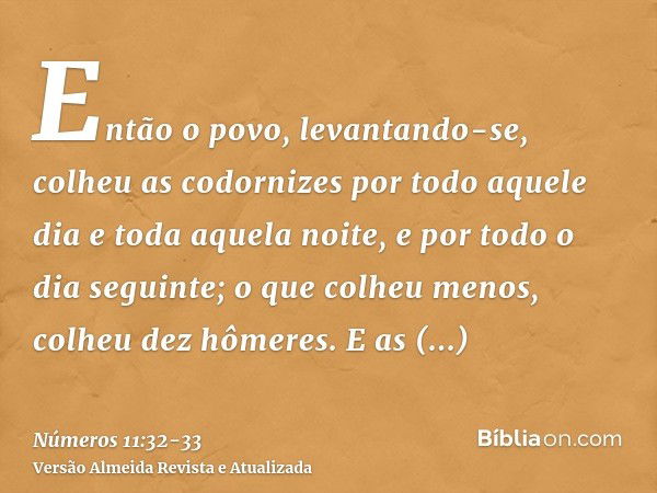 Então o povo, levantando-se, colheu as codornizes por todo aquele dia e toda aquela noite, e por todo o dia seguinte; o que colheu menos, colheu dez hômeres. E 