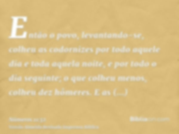 Então o povo, levantando-se, colheu as codornizes por todo aquele dia e toda aquela noite, e por todo o dia seguinte; o que colheu menos, colheu dez hômeres. E 