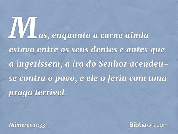 Mas, enquanto a carne ainda estava entre os seus dentes e antes que a ingerissem, a ira do Senhor acendeu-se contra o povo, e ele o feriu com uma praga terrível