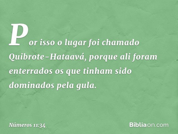 Por isso o lugar foi chamado Quibrote-Hataavá, porque ali foram enterrados os que tinham sido dominados pela gula. -- Números 11:34