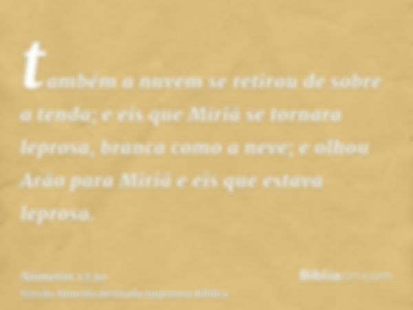 também a nuvem se retirou de sobre a tenda; e eis que Miriã se tornara leprosa, branca como a neve; e olhou Arão para Miriã e eis que estava leprosa.