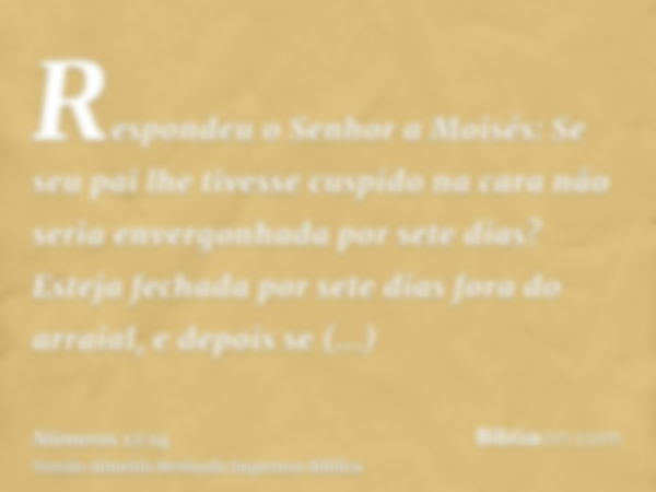 Respondeu o Senhor a Moisés: Se seu pai lhe tivesse cuspido na cara não seria envergonhada por sete dias? Esteja fechada por sete dias fora do arraial, e depois