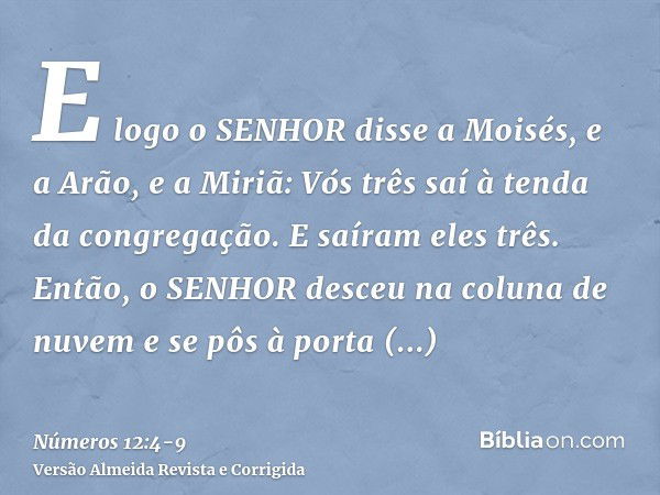 E logo o SENHOR disse a Moisés, e a Arão, e a Miriã: Vós três saí à tenda da congregação. E saíram eles três.Então, o SENHOR desceu na coluna de nuvem e se pôs 