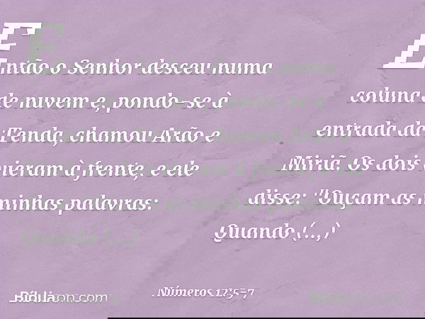 Então o Senhor desceu numa coluna de nuvem e, pondo-se à entrada da Tenda, chamou Arão e Miriã. Os dois vieram à frente, e ele disse:
"Ouçam as minhas palavras: