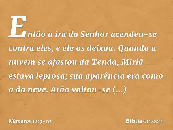 Então a ira do Senhor acendeu-se contra eles, e ele os deixou. Quando a nuvem se afastou da Tenda, Miriã estava leprosa; sua aparência era como a da neve. Arão 