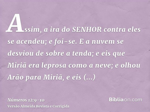 Assim, a ira do SENHOR contra eles se acendeu; e foi-se.E a nuvem se desviou de sobre a tenda; e eis que Miriã era leprosa como a neve; e olhou Arão para Miriã,