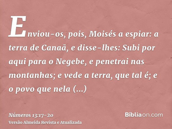 Enviou-os, pois, Moisés a espiar: a terra de Canaã, e disse-lhes: Subi por aqui para o Negebe, e penetrai nas montanhas;e vede a terra, que tal é; e o povo que 