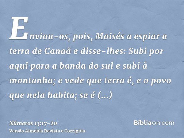 Enviou-os, pois, Moisés a espiar a terra de Canaã e disse-lhes: Subi por aqui para a banda do sul e subi à montanha;e vede que terra é, e o povo que nela habita