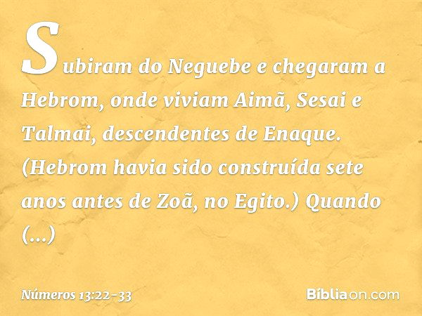 Subiram do Neguebe e chegaram a Hebrom, onde viviam Aimã, Sesai e Talmai, descendentes de Enaque. (Hebrom havia sido construída sete anos antes de Zoã, no Egito